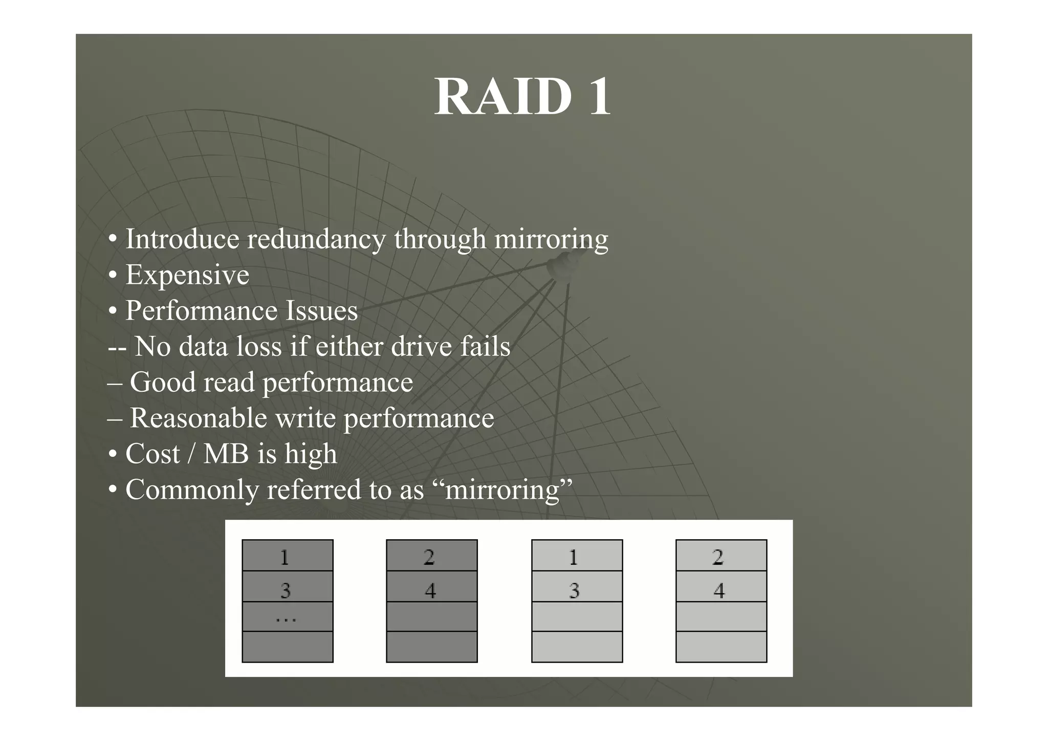 RAID 1
• Introduce redundancy through mirroring
• Expensive
• Performance Issues
-- No data loss if either drive fails
– Good read performance
– Reasonable write performance
• Cost / MB is high
• Commonly referred to as “mirroring”
 