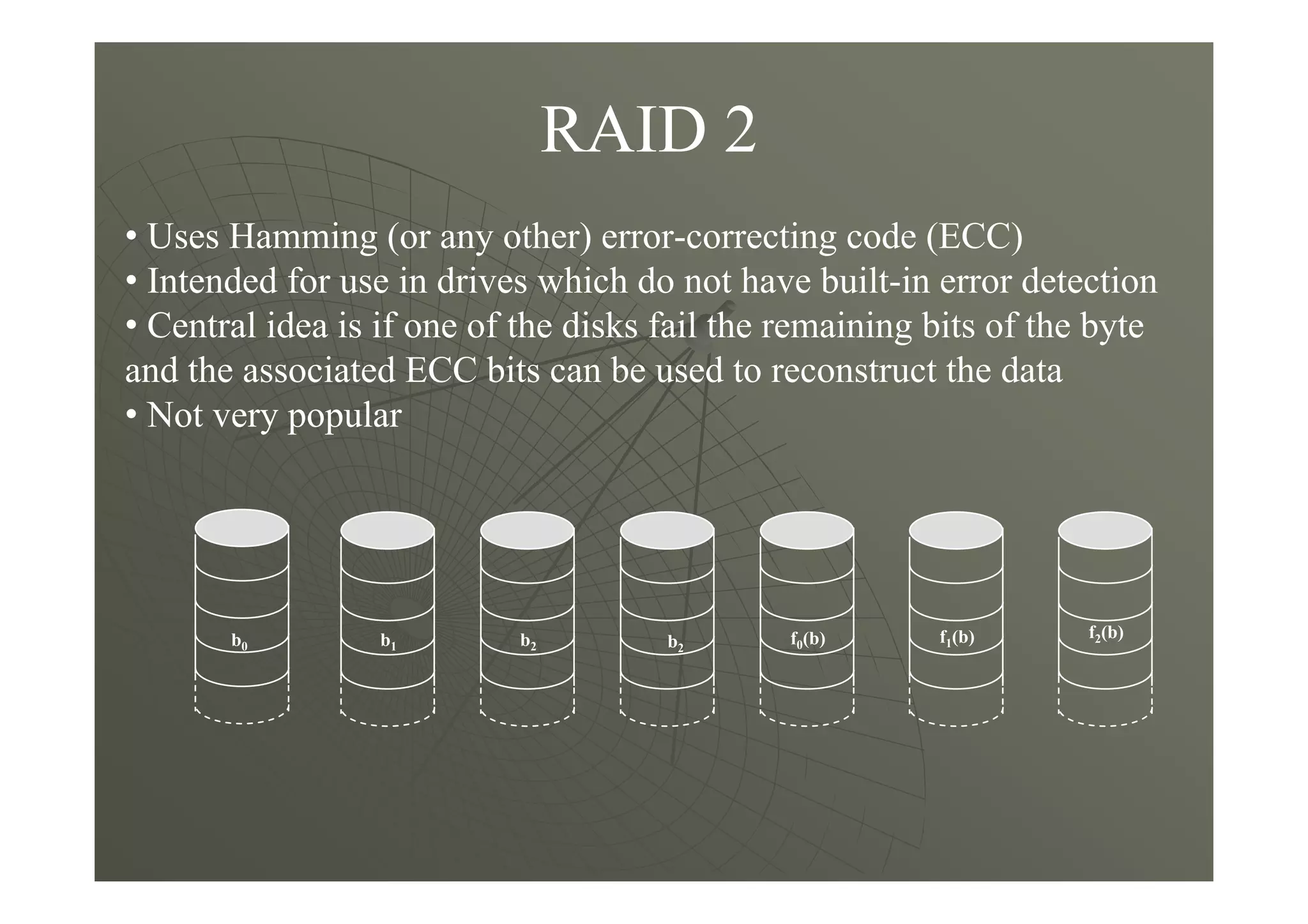 RAID 2
• Uses Hamming (or any other) error-correcting code (ECC)
• Intended for use in drives which do not have built-in error detection
• Central idea is if one of the disks fail the remaining bits of the byte
and the associated ECC bits can be used to reconstruct the data
• Not very popular
f0(b)b2b1b0 b2
f1(b) f2(b)
 