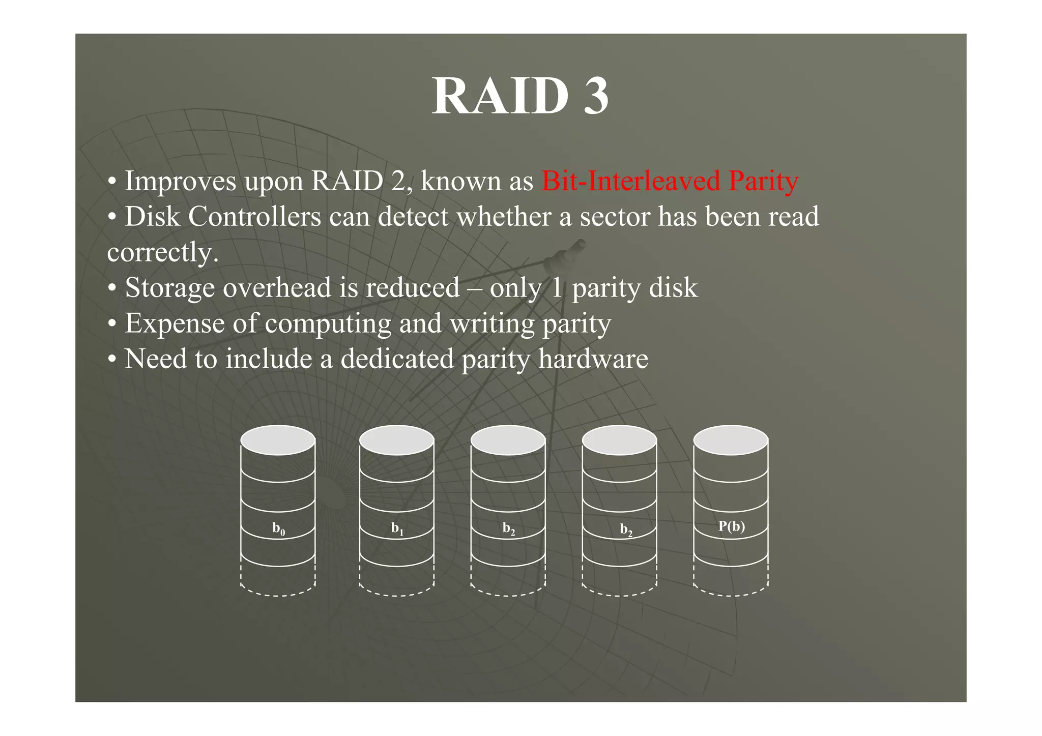 RAID 3
• Improves upon RAID 2, known as Bit-Interleaved Parity
• Disk Controllers can detect whether a sector has been read
correctly.
• Storage overhead is reduced – only 1 parity disk
• Expense of computing and writing parity
• Need to include a dedicated parity hardware
P(b)b2b1b0 b2
 