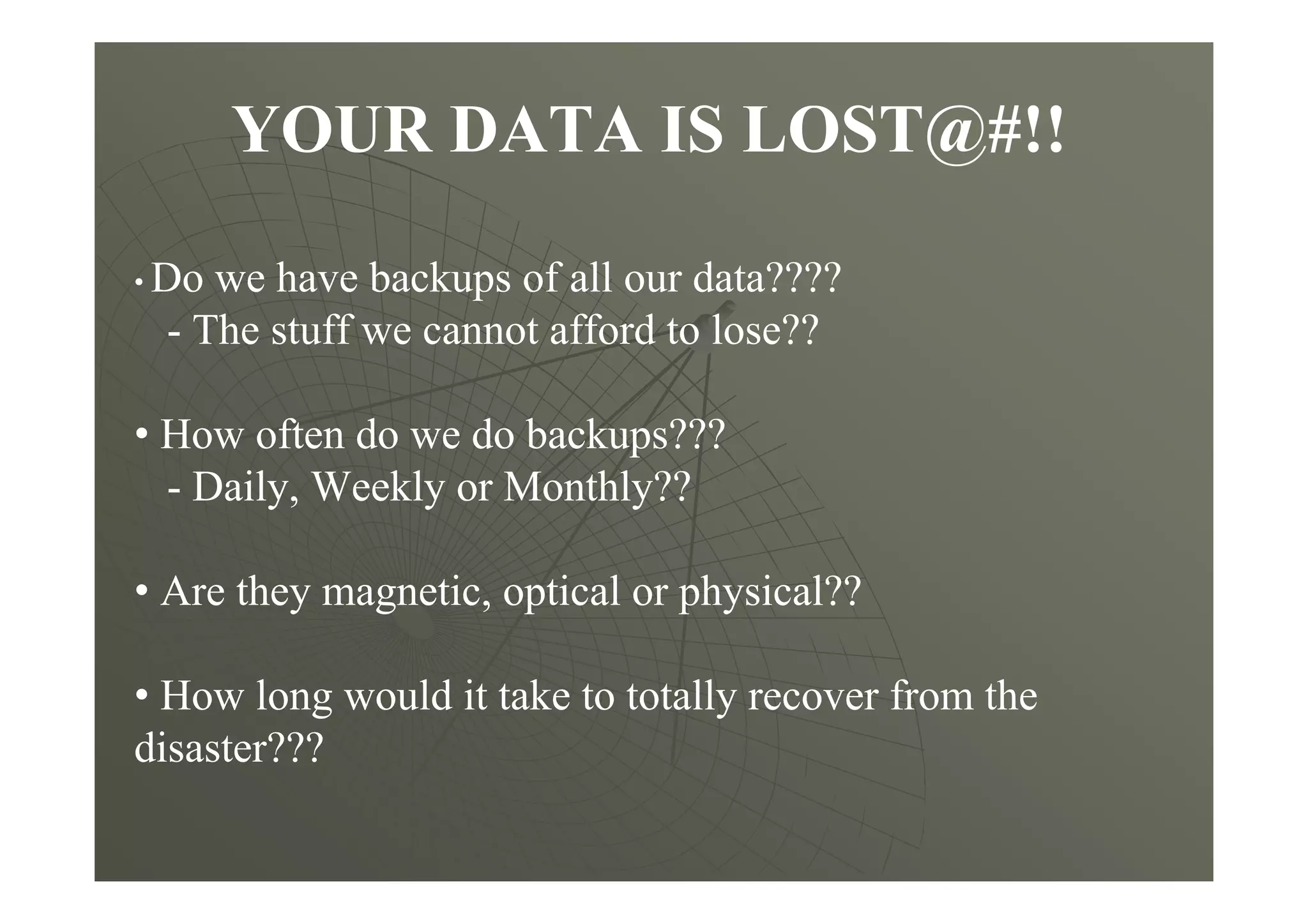 YOUR DATA IS LOST@#!!
• Do we have backups of all our data????
- The stuff we cannot afford to lose??
• How often do we do backups???
- Daily, Weekly or Monthly??
• Are they magnetic, optical or physical??
• How long would it take to totally recover from the
disaster???
 