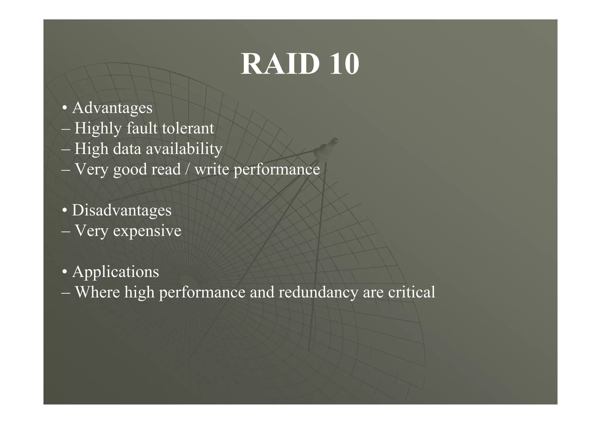 RAID 10
• Advantages
– Highly fault tolerant
– High data availability
– Very good read / write performance
• Disadvantages
– Very expensive
• Applications
– Where high performance and redundancy are critical
 