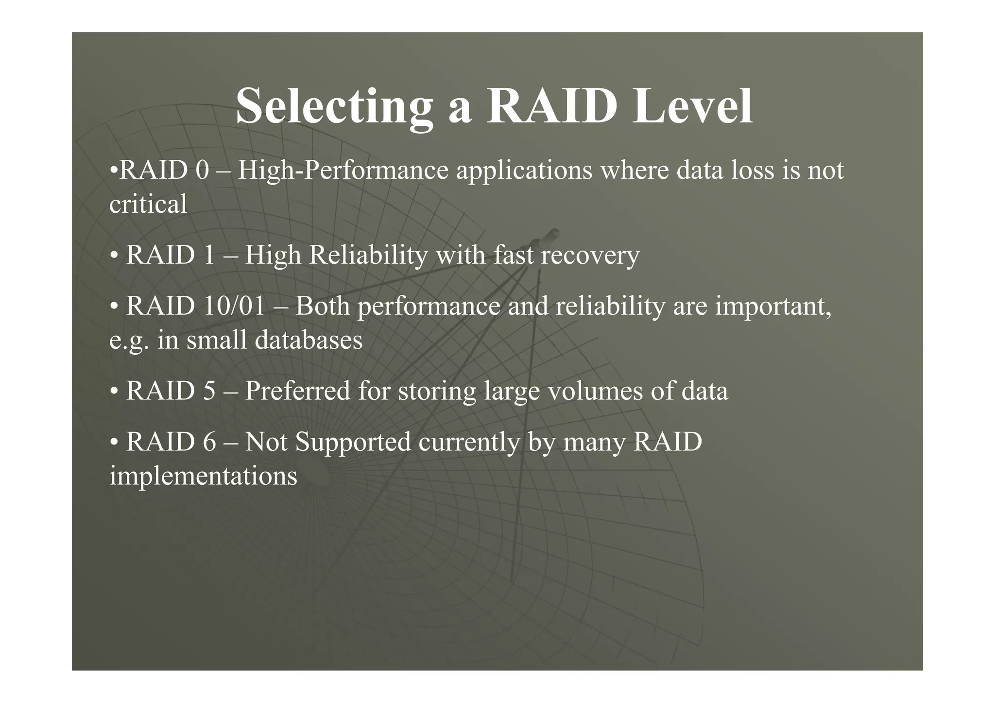 Selecting a RAID Level
•RAID 0 – High-Performance applications where data loss is not
critical
• RAID 1 – High Reliability with fast recovery
• RAID 10/01 – Both performance and reliability are important,
e.g. in small databases
• RAID 5 – Preferred for storing large volumes of data
• RAID 6 – Not Supported currently by many RAID
implementations
 