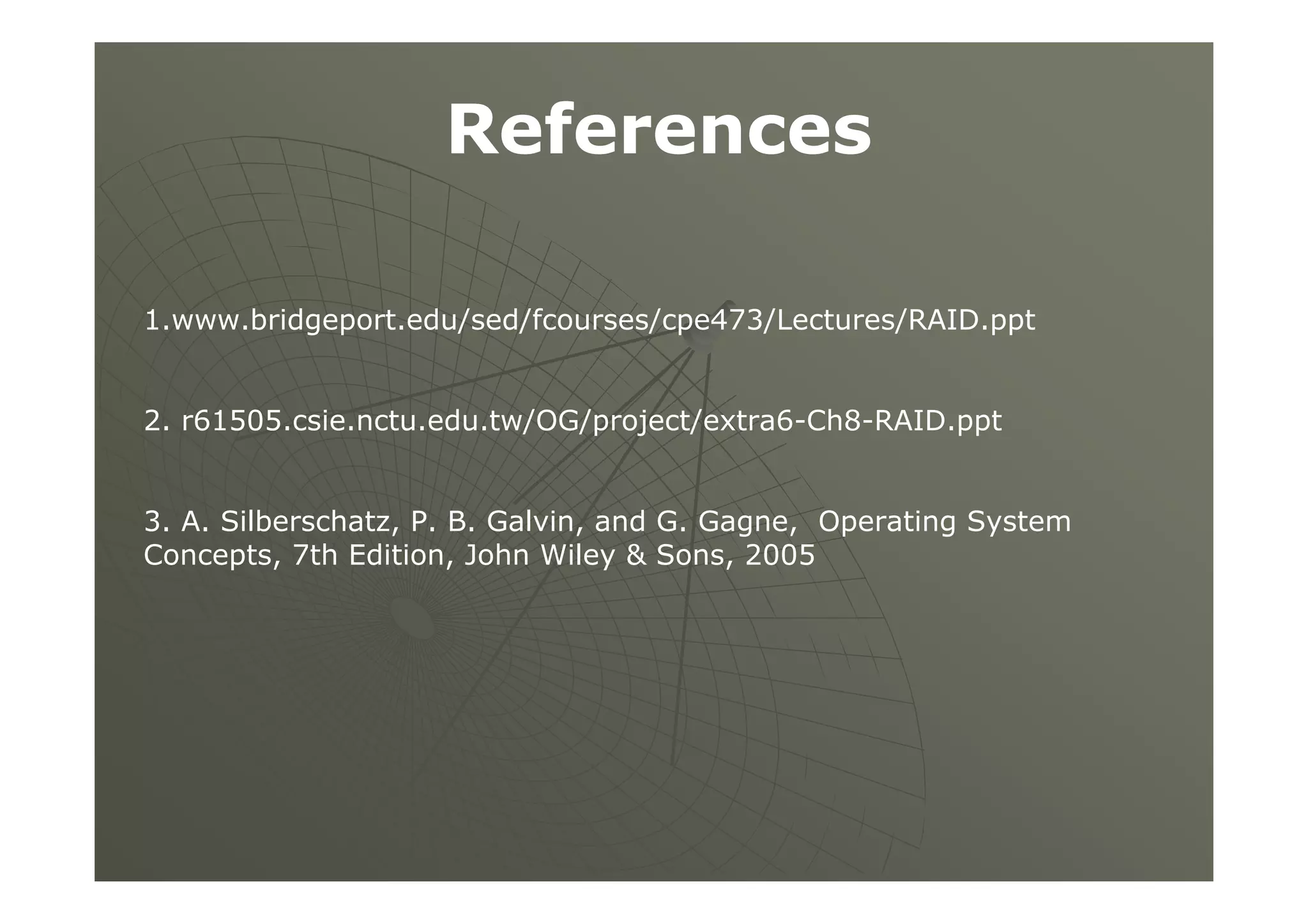 References
1.www.bridgeport.edu/sed/fcourses/cpe473/Lectures/RAID.ppt
2. r61505.csie.nctu.edu.tw/OG/project/extra6-Ch8-RAID.ppt
3. A. Silberschatz, P. B. Galvin, and G. Gagne, Operating System
Concepts, 7th Edition, John Wiley & Sons, 2005
 