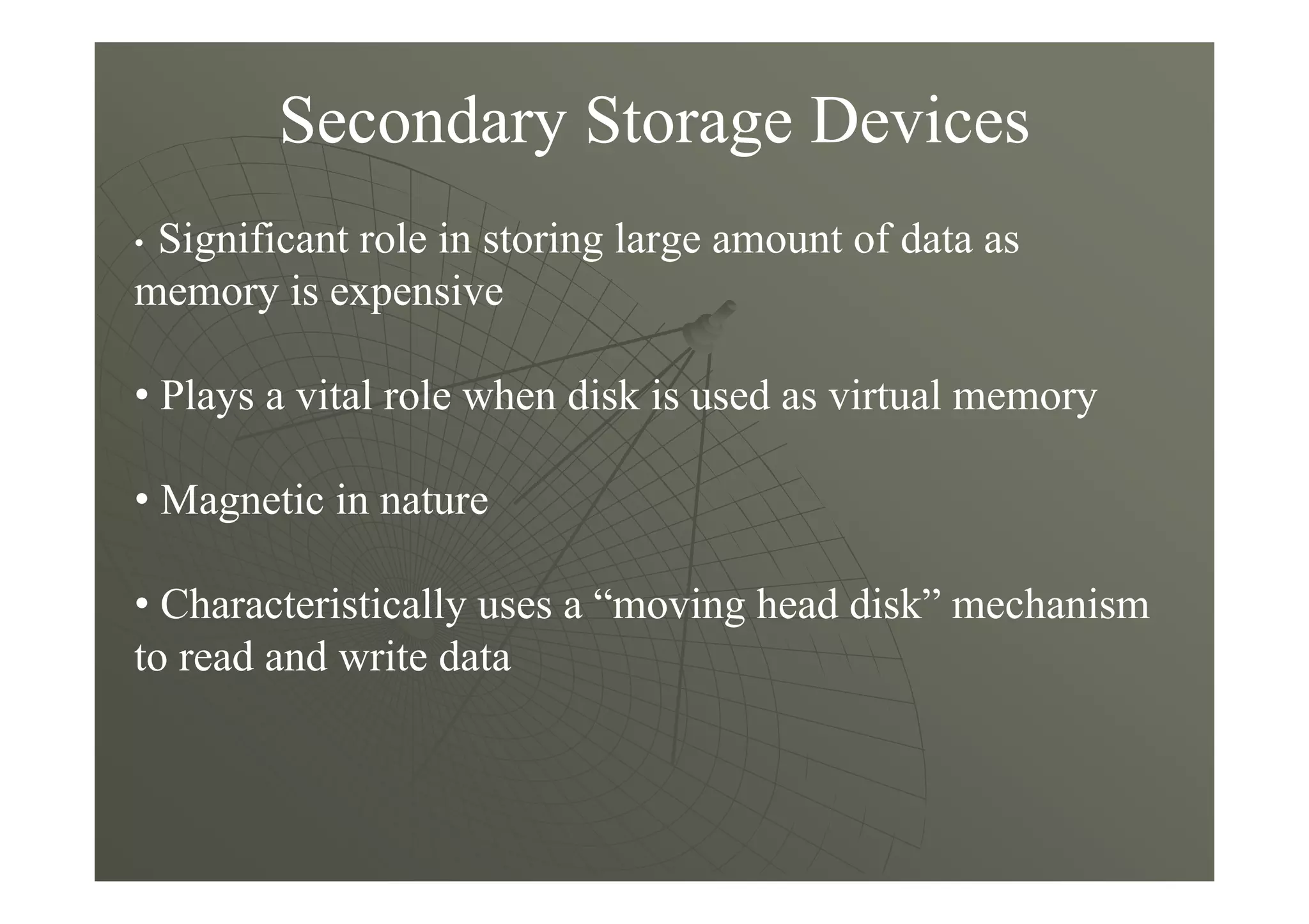 Secondary Storage Devices
• Significant role in storing large amount of data as
memory is expensive
• Plays a vital role when disk is used as virtual memory
• Magnetic in nature
• Characteristically uses a “moving head disk” mechanism
to read and write data
 
