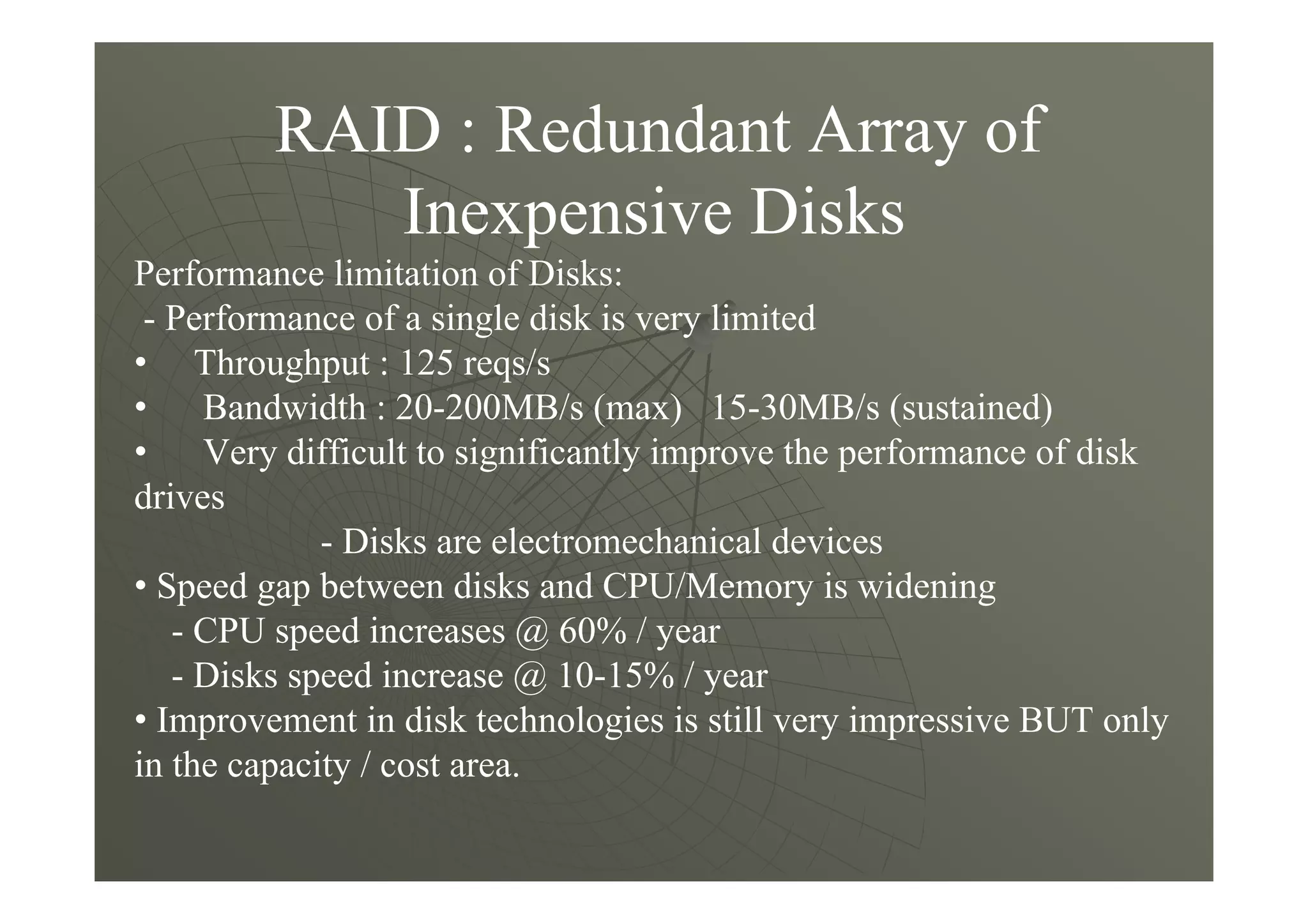 RAID : Redundant Array of
Inexpensive Disks
Performance limitation of Disks:
- Performance of a single disk is very limited
• Throughput : 125 reqs/s
• Bandwidth : 20-200MB/s (max) 15-30MB/s (sustained)
• Very difficult to significantly improve the performance of disk
drives
- Disks are electromechanical devices
• Speed gap between disks and CPU/Memory is widening
- CPU speed increases @ 60% / year
- Disks speed increase @ 10-15% / year
• Improvement in disk technologies is still very impressive BUT only
in the capacity / cost area.
 