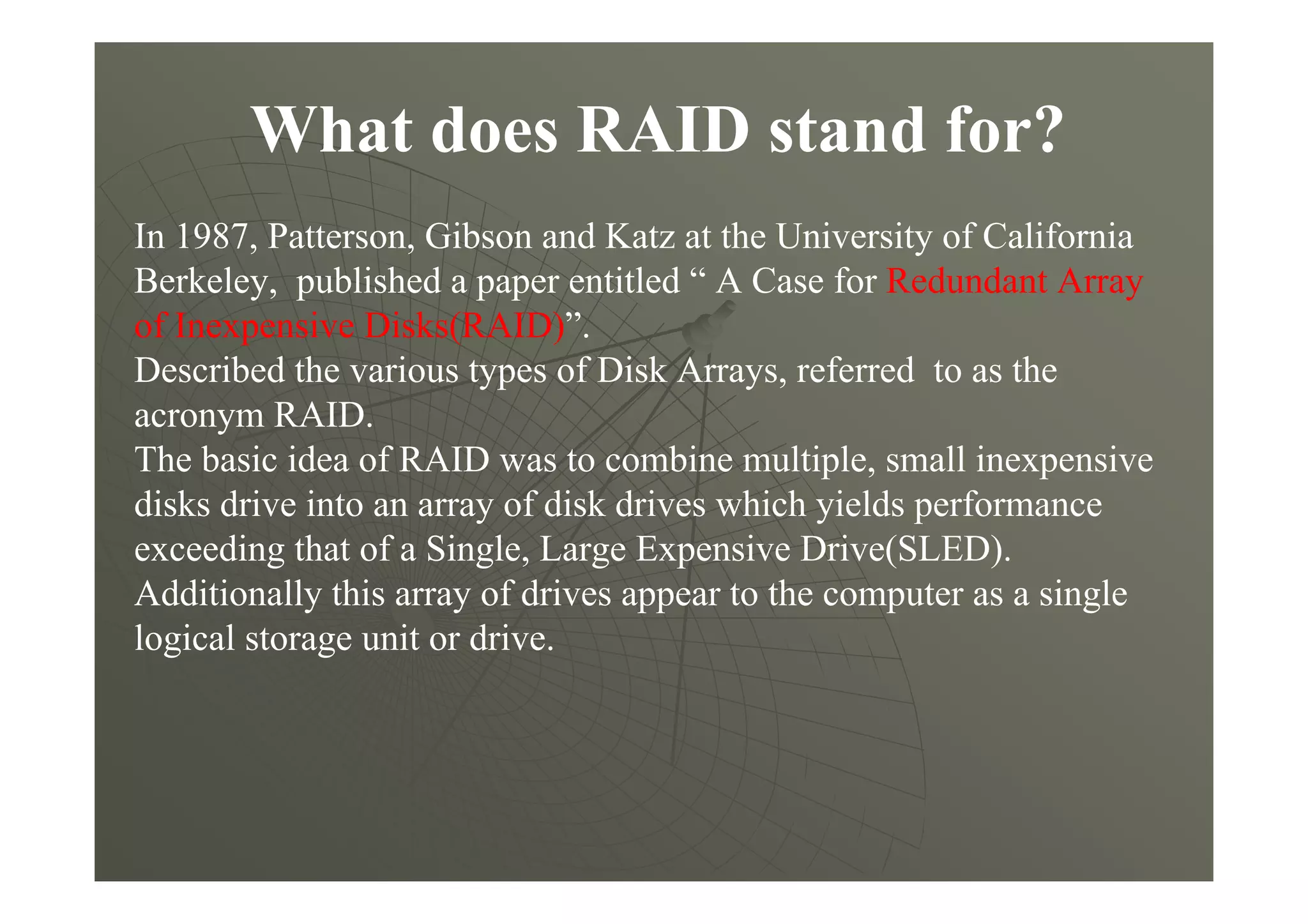 What does RAID stand for?
In 1987, Patterson, Gibson and Katz at the University of California
Berkeley, published a paper entitled “ A Case for Redundant Array
of Inexpensive Disks(RAID)”.
Described the various types of Disk Arrays, referred to as the
acronym RAID.
The basic idea of RAID was to combine multiple, small inexpensive
disks drive into an array of disk drives which yields performance
exceeding that of a Single, Large Expensive Drive(SLED).
Additionally this array of drives appear to the computer as a single
logical storage unit or drive.
 