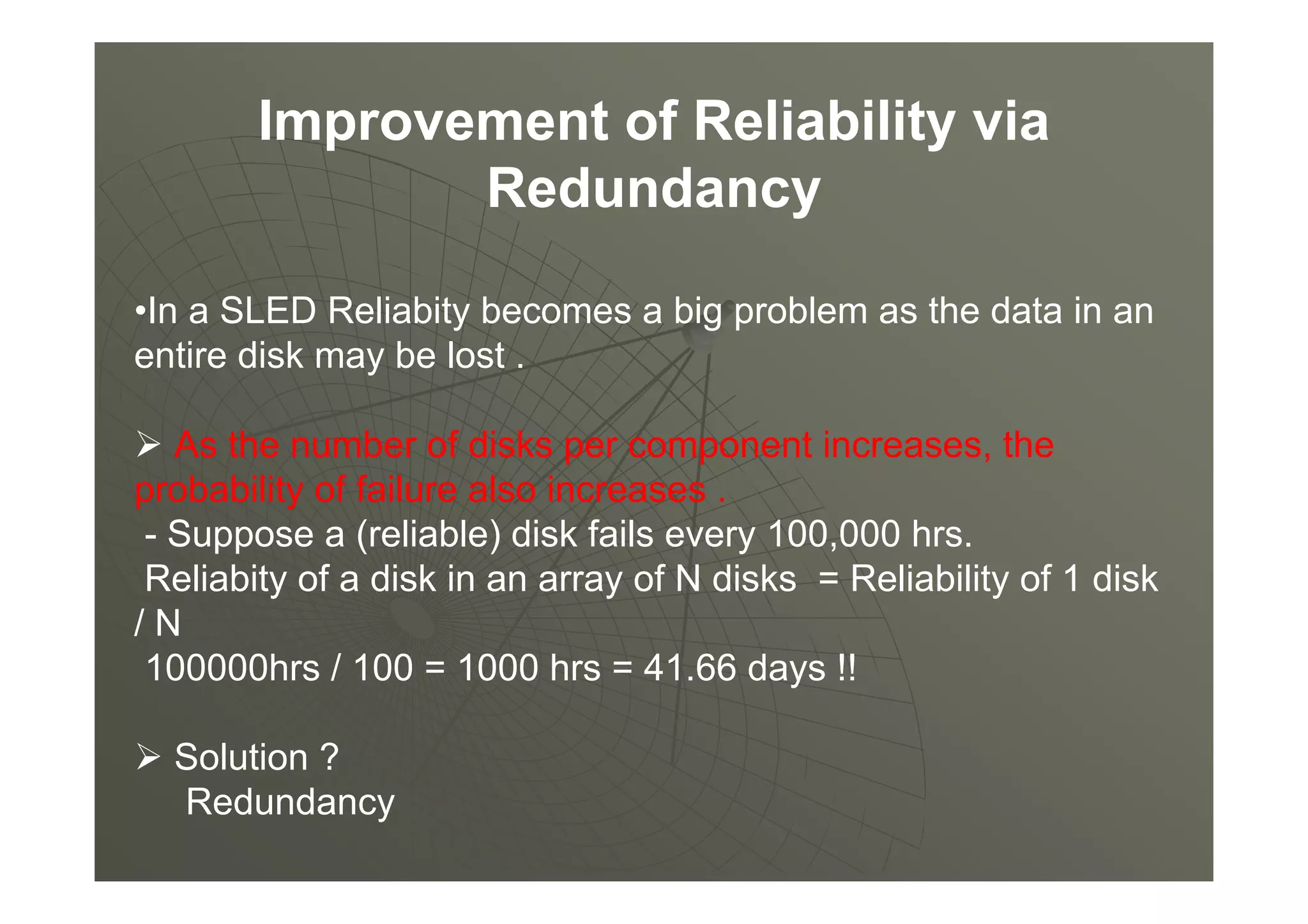 Improvement of Reliability via
Redundancy
•In a SLED Reliabity becomes a big problem as the data in an
entire disk may be lost .
As the number of disks per component increases, the
probability of failure also increases .
- Suppose a (reliable) disk fails every 100,000 hrs.
Reliabity of a disk in an array of N disks = Reliability of 1 disk
/ N
100000hrs / 100 = 1000 hrs = 41.66 days !!
Solution ?
Redundancy
 