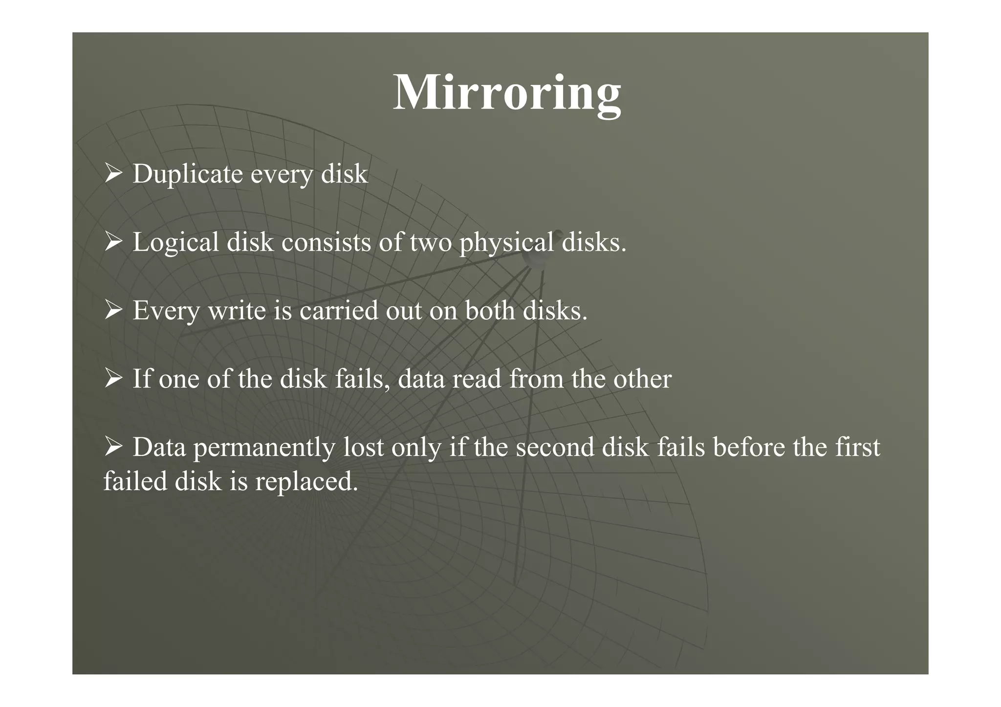 Mirroring
Duplicate every disk
Logical disk consists of two physical disks.
Every write is carried out on both disks.
If one of the disk fails, data read from the other
Data permanently lost only if the second disk fails before the first
failed disk is replaced.
 