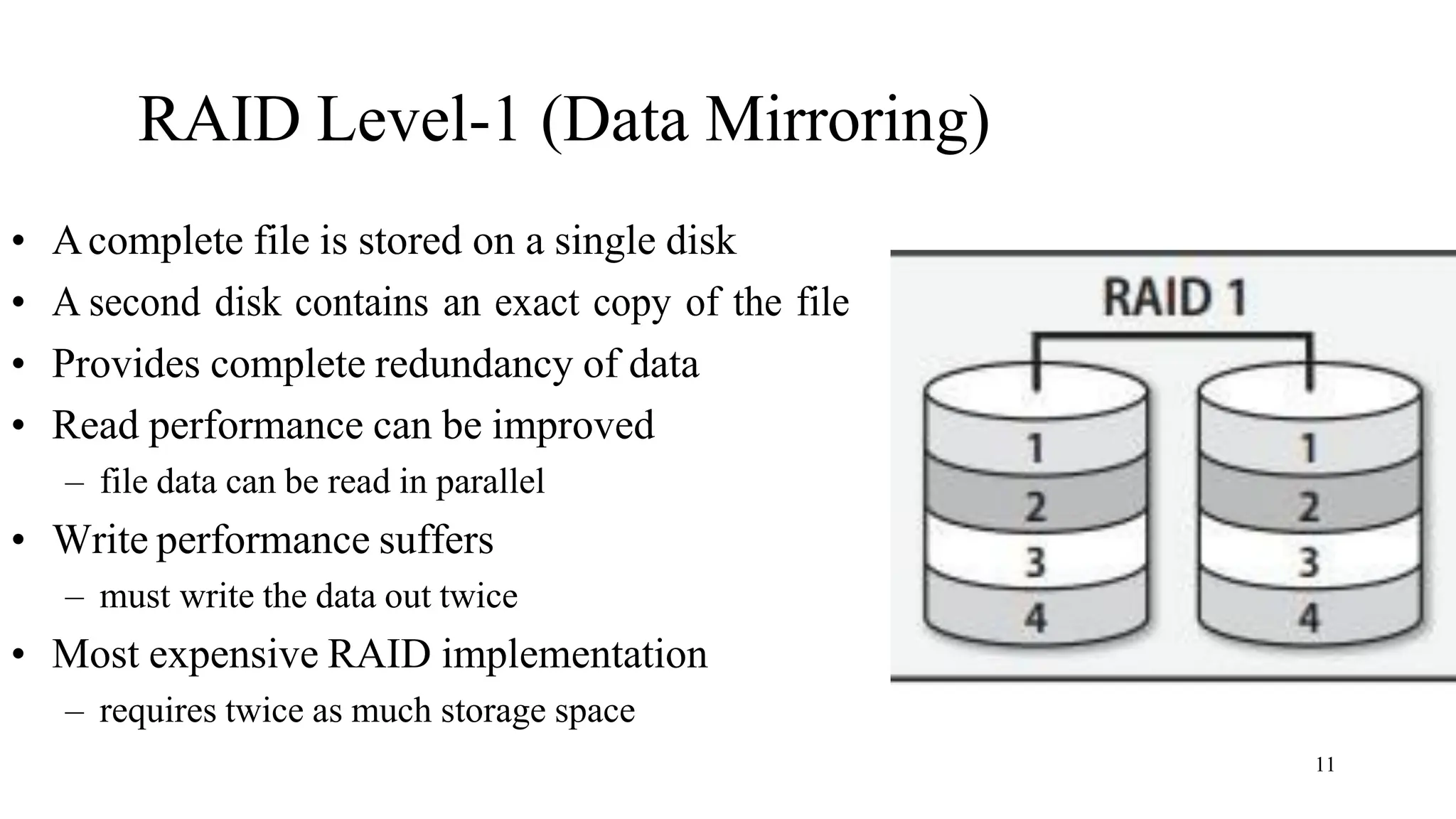 11
RAID Level-1 (Data Mirroring)
• Acomplete file is stored on a single disk
• A second disk contains an exact copy of the file
• Provides complete redundancy of data
• Read performance can be improved
– file data can be read in parallel
• Write performance suffers
– must write the data out twice
• Most expensive RAID implementation
– requires twice as much storage space
 
