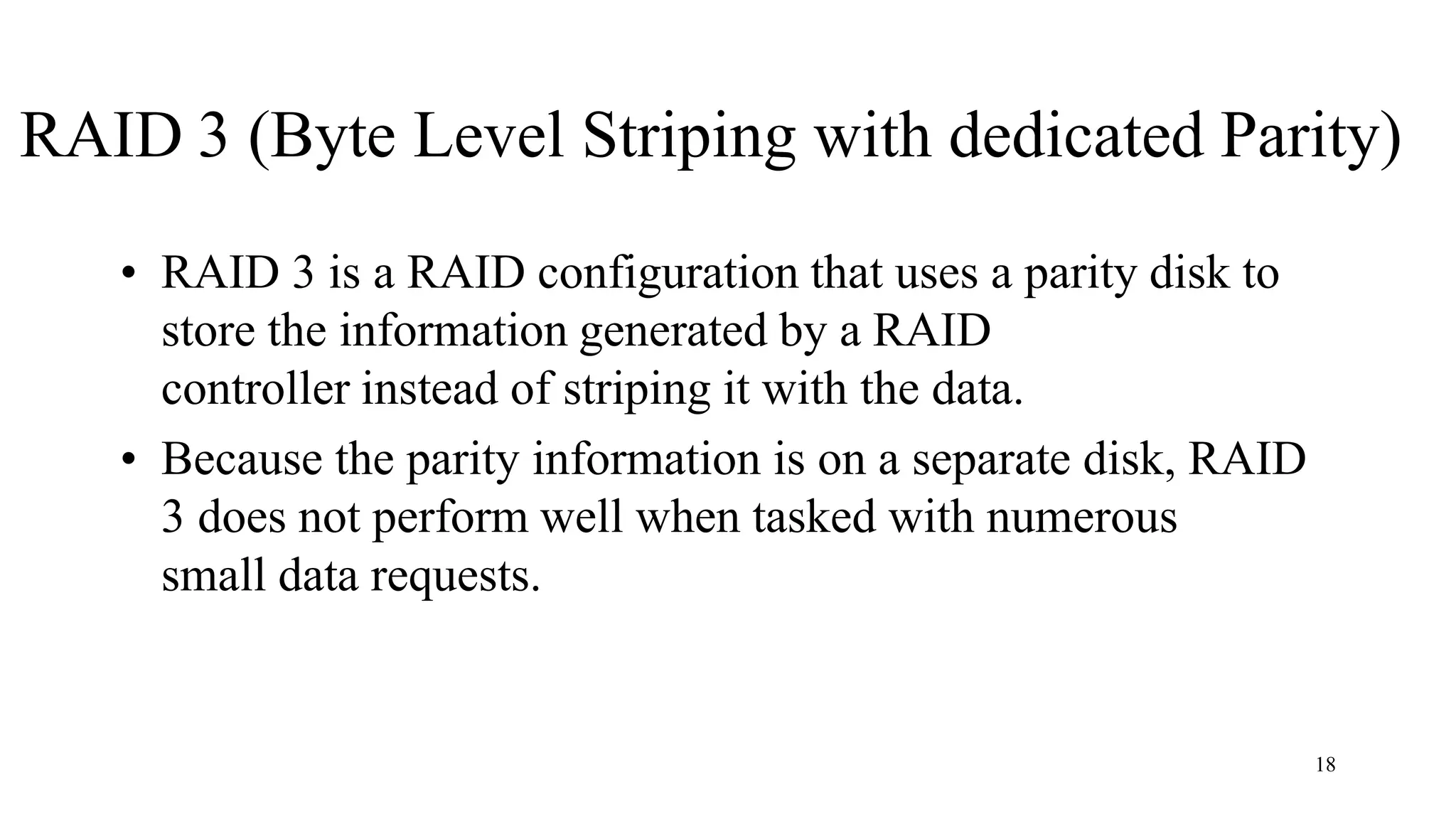18
RAID 3 (Byte Level Striping with dedicated Parity)
• RAID 3 is a RAID configuration that uses a parity disk to
store the information generated by a RAID
controller instead of striping it with the data.
• Because the parity information is on a separate disk, RAID
3 does not perform well when tasked with numerous
small data requests.
 