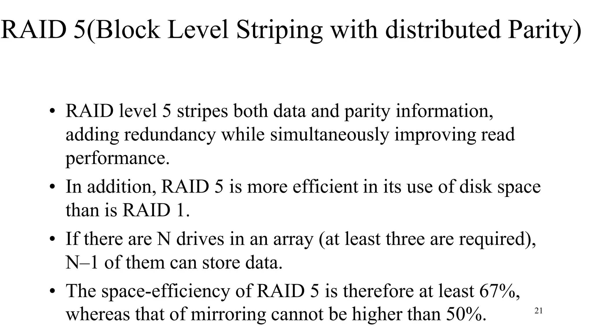 RAID 5(Block Level Striping with distributed Parity)
• RAID level 5 stripes both data and parity information,
adding redundancy while simultaneously improving read
performance.
• In addition, RAID 5 is more efficient in its use of disk space
than is RAID 1.
• If there are N drives in an array (at least three are required),
N–1 of them can store data.
• The space-efficiency of RAID 5 is therefore at least 67%,
whereas that of mirroring cannot be higher than 50%. 21
 