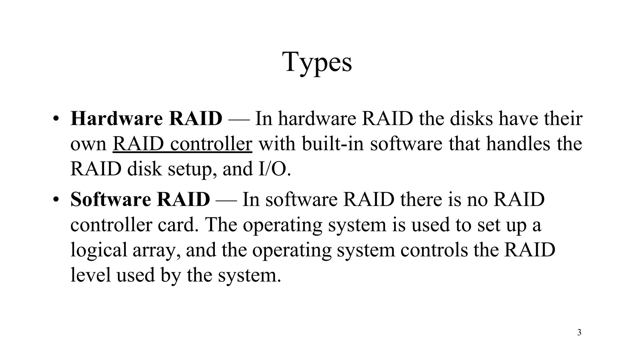 3
Types
• Hardware RAID — In hardware RAID the disks have their
own RAID controller with built-in software that handles the
RAID disk setup, and I/O.
• Software RAID — In software RAID there is no RAID
controller card. The operating system is used to set up a
logical array, and the operating system controls the RAID
level used by the system.
 
