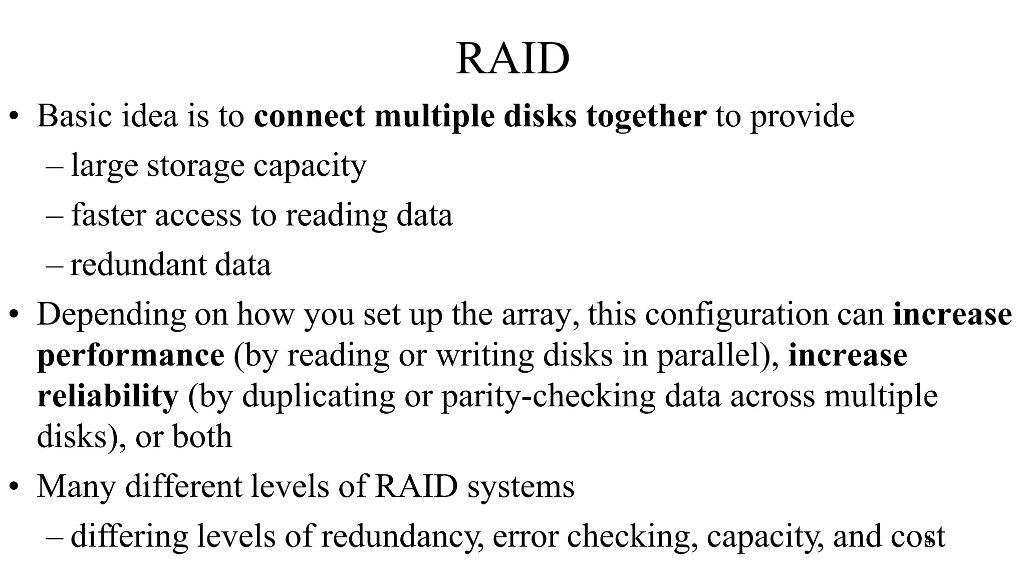 RAID
• Basic idea is to connect multiple disks together to provide
– large storage capacity
– faster access to reading data
– redundant data
• Depending on how you set up the array, this configuration can increase
performance (by reading or writing disks in parallel), increase
reliability (by duplicating or parity-checking data across multiple
disks), or both
• Many different levels of RAID systems
– differing levels of redundancy, error checking, capacity, and cos
4 t
 