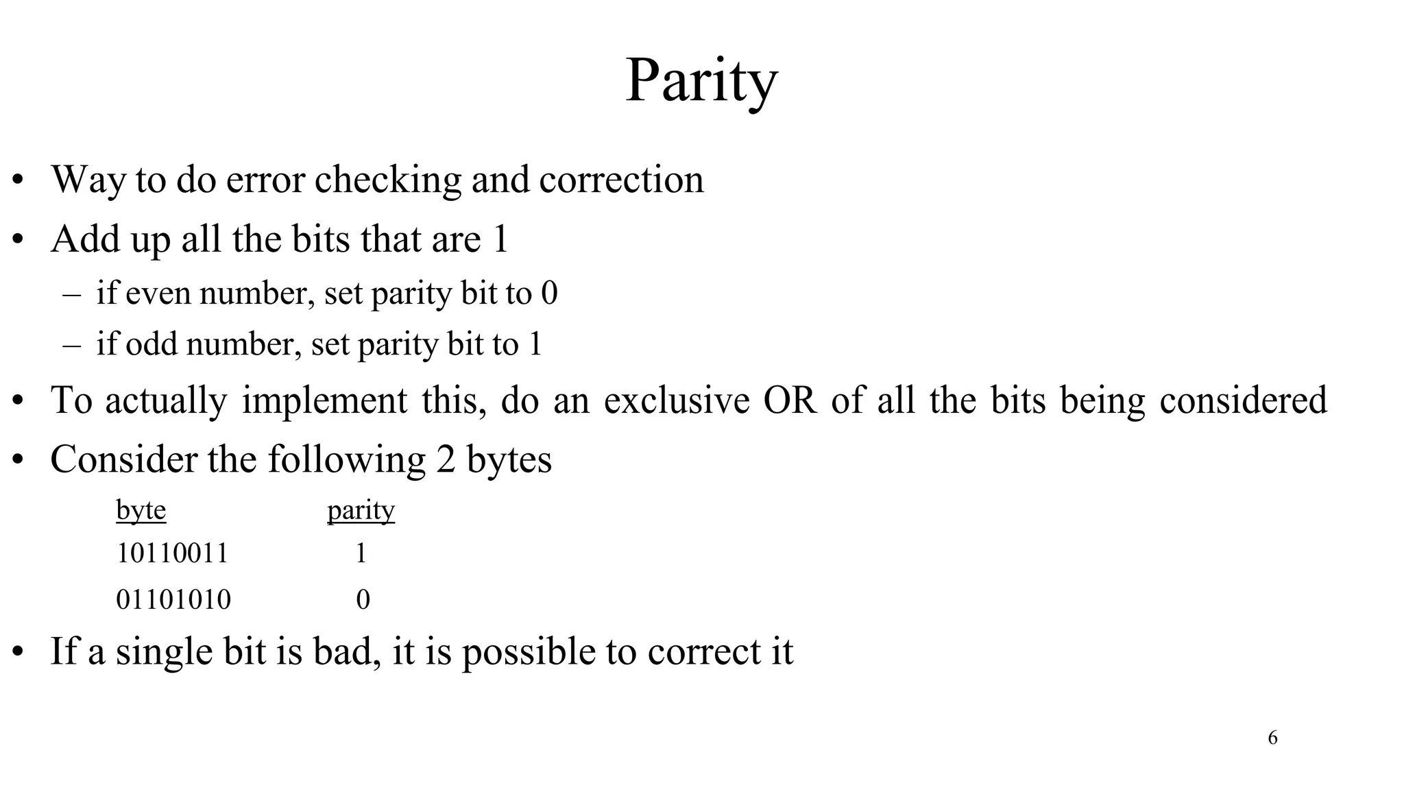 6
Parity
• Way to do error checking and correction
• Add up all the bits that are 1
– if even number, set parity bit to 0
– if odd number, set parity bit to 1
• To actually implement this, do an exclusive OR of all the bits being considered
• Consider the following 2 bytes
byte
10110011
01101010
parity
1
0
• If a single bit is bad, it is possible to correct it
 