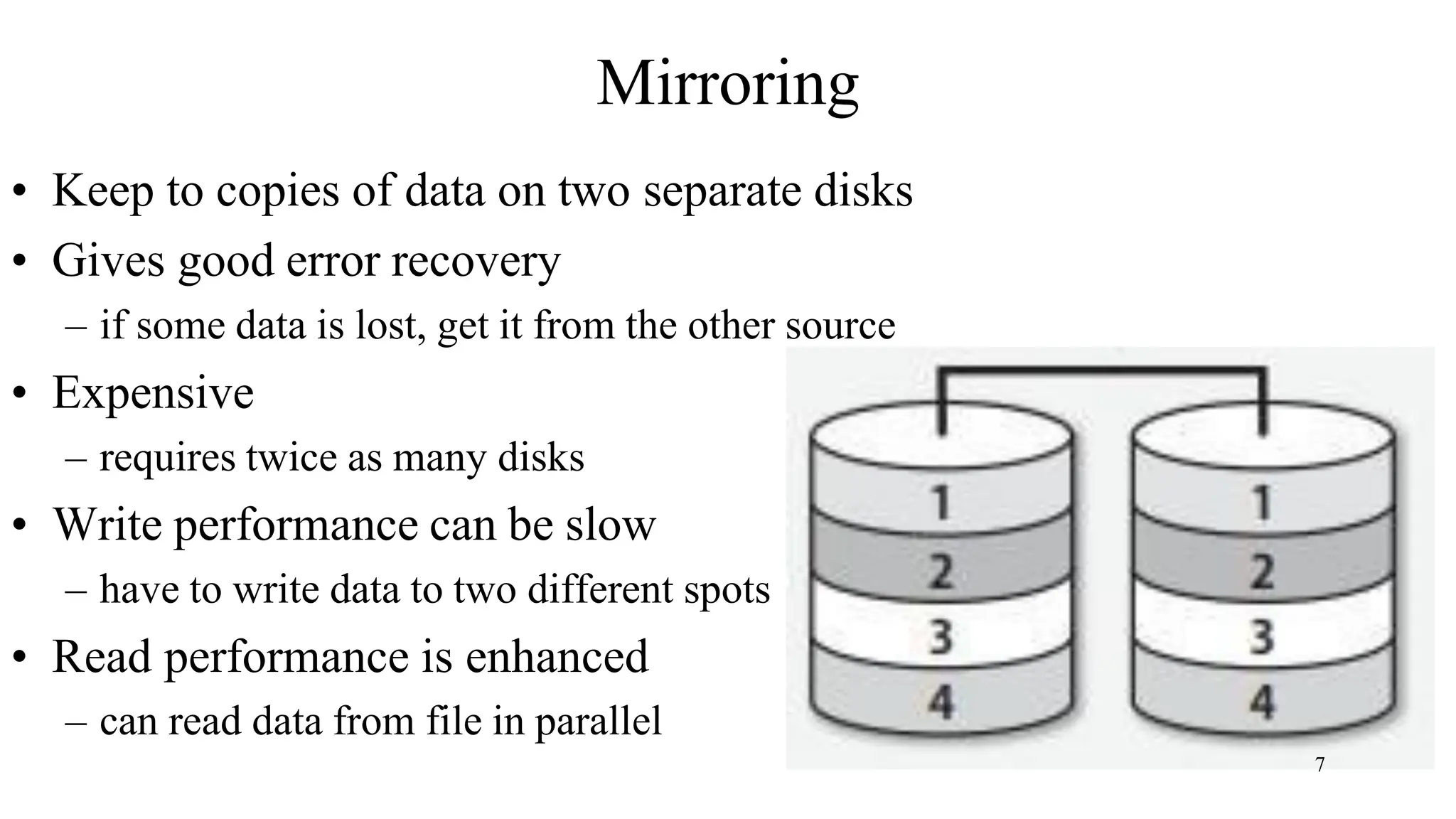 Mirroring
• Keep to copies of data on two separate disks
• Gives good error recovery
– if some data is lost, get it from the other source
• Expensive
– requires twice as many disks
• Write performance can be slow
– have to write data to two different spots
• Read performance is enhanced
– can read data from file in parallel
7
 