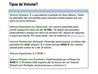 Tipos de Volume?
Volume Simples: É o equivalente à partição do disco Básico. Todas
as partições são convertidas para volumes simples depois que seu
disco se torna dinâmico.
Volume Estendido (ou Spanned): Um volume estendido pode
conter espaço em disco de até 32 HDs. Os dados são gravados
preenchendo o espaço em disco do primeiro HD, depois do segundo
e assim por diante. Por essa razão, não há melhoria na performance.
Volume Distribuído (Striped): Chamado assim porque os dados são
gravados em tiras (stripes). É o nosso famoso RAID 0! Um volume
striped pode conter de 2 até 32 discos.
Volume Espelhado: É o RAID 1.
Volume Striped com Paridade: Implementação por software do
RAID 5. O Windows 2000 suporta até 32 discos em um Volume
Striped com Paridade, lembrando que o mínimo é 3.
 