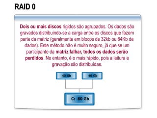 RAID 0
Dois ou mais discos rígidos são agrupados. Os dados são
gravados distribuindo-se a carga entre os discos que fazem
parte da matriz (geralmente em blocos de 32kb ou 64Kb de
dados). Este método não é muito seguro, já que se um
participante da matriz falhar, todos os dados serão
perdidos. No entanto, é o mais rápido, pois a leitura e
gravação são distribuídas.
 