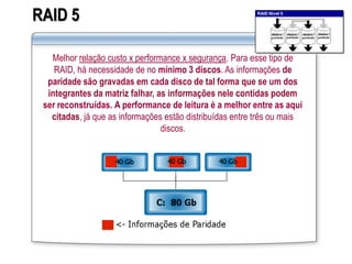 RAID 5
Melhor relação custo x performance x segurança. Para esse tipo de
RAID, há necessidade de no mínimo 3 discos. As informações de
paridade são gravadas em cada disco de tal forma que se um dos
integrantes da matriz falhar, as informações nele contidas podem
ser reconstruídas. A performance de leitura é a melhor entre as aqui
citadas, já que as informações estão distribuídas entre três ou mais
discos.
 
