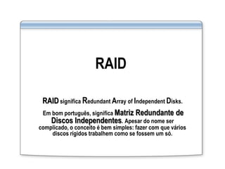 RAID
RAID significa Redundant Array of Independent Disks.
Em bom português, significa Matriz Redundante de
Discos Independentes. Apesar do nome ser
complicado, o conceito é bem simples: fazer com que vários
discos rígidos trabalhem como se fossem um só.
 