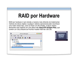 RAID por Hardware
RAID por hardware é sem dúvida a maneira mais eficiente de implementar
matrizes de discos rígidos e qualquer sistema operacional pode reconhecer
uma matriz desse tipo, como se fosse um HD simples. A figura abaixo
demonstra esse aspecto em uma placa-mãe Soyo K7V Dragon Plus, que
contém um chip onboard da Promise modelo FastTrak 100 Lite.
 