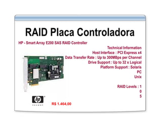 RAID Placa Controladora
HP - Smart Array E200 SAS RAID Controller
Technical Information
Host Interface : PCI Express x4
Data Transfer Rate : Up to 300MBps per Channel
Drive Support : Up to 32 x Logical
Platform Support : Solaris
PC
Unix
RAID Levels : 1
0
5
R$ 1.464,00
 
