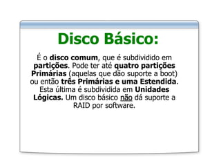 Disco Básico:
É o disco comum, que é subdividido em
partições. Pode ter até quatro partições
Primárias (aquelas que dão suporte a boot)
ou então três Primárias e uma Estendida.
Esta última é subdividida em Unidades
Lógicas. Um disco básico não dá suporte a
RAID por software.
 