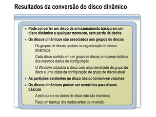 Resultados da conversão do disco dinâmico
Pode converter um disco de armazenamento básico em um
disco dinâmico a qualquer momento, sem perda de dados
Os discos dinâmicos são associados aos grupos de discos
Os grupos de discos ajudam na organização de discos
dinâmicos
Cada disco contido em um grupo de discos armazena réplicas
dos mesmos dados de configuração
O Windows inicializa o disco com uma identidade de grupo de
disco e uma cópia da configuração de grupo de discos atual
As partições existentes no disco básico tornam-se volumes
Os discos dinâmicos podem ser revertidos para discos
básicos
A estrutura e os dados do disco não são mantidos
Faça um backup dos dados antes da reversão
 