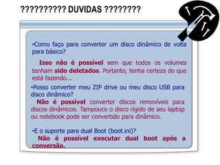 ?????????? DUVIDAS ????????
•Como faço para converter um disco dinâmico de volta
para básico?
Isso não é possível sem que todos os volumes
tenham sido deletados. Portanto, tenha certeza do que
está fazendo...
•Posso converter meu ZIP drive ou meu disco USB para
disco dinâmico?
Não é possível converter discos removíveis para
discos dinâmicos. Tampouco o disco rígido de seu laptop
ou notebook pode ser convertido para dinâmico.
•E o suporte para dual Boot (boot.ini)?
Não é possível executar dual boot após a
conversão.
 