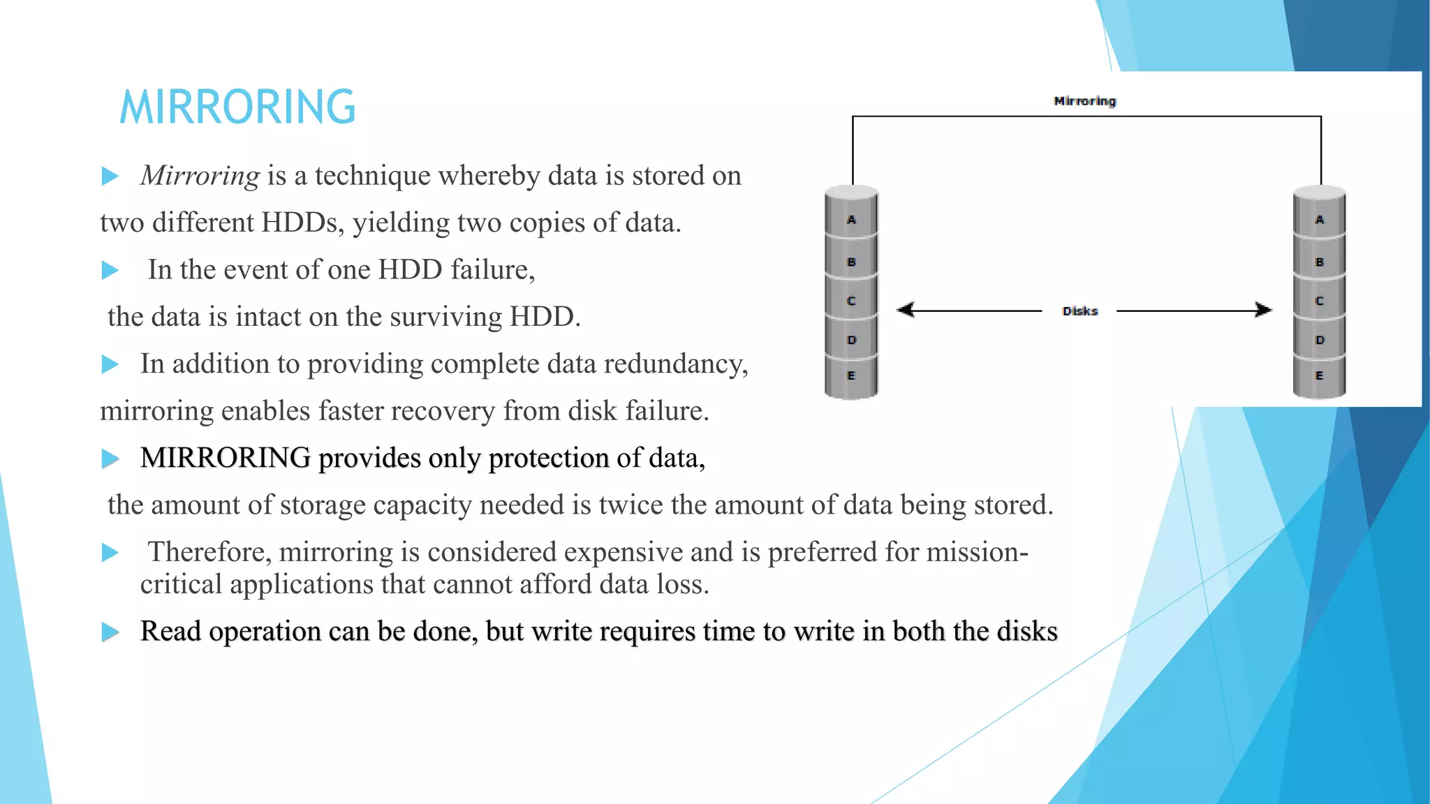 MIRRORING
 Mirroring is a technique whereby data is stored on
two different HDDs, yielding two copies of data.
 In the event of one HDD failure,
the data is intact on the surviving HDD.
 In addition to providing complete data redundancy,
mirroring enables faster recovery from disk failure.
 MIRRORING provides only protection of data,
the amount of storage capacity needed is twice the amount of data being stored.
 Therefore, mirroring is considered expensive and is preferred for mission-
critical applications that cannot afford data loss.
 Read operation can be done, but write requires time to write in both the disks
 