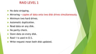 RAID LEVEL 1
 No data stripping.
 Mirroring = copies of data onto two disk drives simultaneously.
 Minimum two hard drives.
 Automatic duplication.
 Read data on any disk.
 No parity check.
 Store data on every disk.
 Raid 1 is used in O.S.
 Write request mean both disk updated.
 