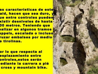 Las características de este Raid, hacen que sea duro, ya que entre controles pueden existir desniveles de hasta 500 metros. Teniendo que  realizar en algunos tramos  rappels, escalada o incluso cruzar embalses por medio de tirolinas.   Por lo que respecta al desplazamiento entre  controles,estos serán  mediante la carrera a pié  o cross y mountain bike.   