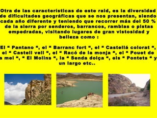 Otra de las características de este raid, es la diversidad de dificultades geográficas que se nos presentan, siendo cada año diferente y teniendo que recorrer más del 50 % de la sierra por senderos, barrancos, ramblas o pistas empedradas, visitando lugares de gran vistosidad y belleza como : El “ Pantano “, el “ Barranc fort “, el “ Castellá colorat “, el “ Castell vell “, el “ Racó de la monja “, el “ Pouet de la mel “, “ El Molins “, la “ Senda dolça “, els “ Pontets “ y  un largo etc..  
