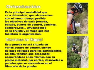 Orientación Es la principal modalidad que  va a determinar, que alcancemos con el menor tiempo posible los objetivos de cada jornada, balizas, puntos de control, caminos, senderos,etc… Ayudándonos  de la brújula y el mapa que nos facilitará la organización.  Descenso en Rappel Esta prueba estará situada en varios puntos de control, siendo de paso obligado para los participantes.  En ella, tendrán que descender,  asegurándose ellos mismos con su propio material, por cortes, desniveles o paredes que se encuentran en el  itinerario de la prueba.  