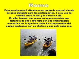 Remo Esta prueba estará situada en un punto de control, siendo de paso obligado para los participantes. Y a su vez de cambio entre la bici y la carrera a pié. En ella, tendrán que remar en aguas cerradas una distancia de unos 400 mtrs con una embarcación neumática en  la que irán todos los componentes del equipo equipados con un chaleco y una pala cada uno.  