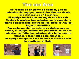 Tiro con Arco Se realiza en un punto de control, y cada miembro del equipo lanzará dos flechas desde una distancia de 15 metros. El equipo tendrá que conseguir con las seis flechas lanzadas, tres aciertos en la zona de la diana comprendida dentro de los círculos Azules, Rojos o Amarillos. Por cada uno de los aciertos exigidos que se fallen, el equipo sufrirá una penalización de dos minutos, un fallo dos minutos, dos fallos cuatro minutos y tres fallos seis minutos. . El equipo recuperará las flechas lanzadas antes de continuar el Raid.   