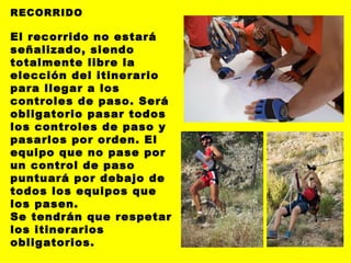 RECORRIDO El recorrido no estará señalizado, siendo totalmente libre la elección del itinerario para llegar a los controles de paso. Será obligatorio pasar todos los controles de paso y pasarlos por orden. El equipo que no pase por un control de paso puntuará por debajo de todos los equipos que los pasen. Se tendrán que respetar los itinerarios obligatorios. 