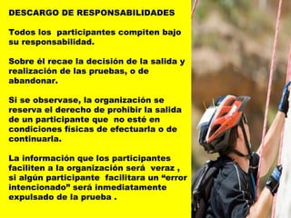 DESCARGO DE RESPONSABILIDADES Todos los  participantes compiten bajo su responsabilidad.  Sobre él recae la decisión de la salida y realización de las pruebas, o de abandonar.  Si se observase, la organización se reserva el derecho de prohibir la salida de un participante que  no esté en condiciones físicas de efectuarla o de continuarla. La información que los participantes faciliten a la organización será  veraz , si algún participante  facilitara un “error intencionado” será inmediatamente expulsado de la prueba .   