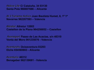Aventuria  46312 Benageber 962139081 - Valencia Aventurelx  Ocioaventura 03203 Elche 654568803 - Alicante Avensport  Paseo de Las Acacias, s/n 46310 Venta del Moro 961235076 - Valencia Altretur  Altretur 12002 Castellon de la Plana 964256052 – Castellon Al 3 Turismo Activo  Juan Bautista Humet, 6, 1º 1ª  Navarres 962267593 – Valencia Aktive Life  C/ Cataluña, 34 03130 Santa Pola 966697686 – Alicante 