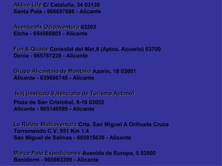 Marco Polo Expediciones  Avenida de Europa, 5 03500 Benidorm - 965863399 - Alicante Lo Rufete Multiaventura  Crta. San Miguel A Orihuela Cruce Torremendo C.V. 951 Km 1.4  San Miguel de Salinas - 605815636 - Alicante Plaza de San Cristobal, 8-10 03002 Alicante - 965140599 - Alicante Ivaj (Instituto Valenciano de Turismo Actimo)  Grupo Alicantino de Montaña  Azorín, 18 03001 Alicante - 639686748 - Alicante Fun & Quads  Consolat del Mar,8 (Aptos. Acuario) 03700 Denia - 965787228 - Alicante Aventurelx Ocioaventura  03203 Elche - 654568803 - Alicante Aktive Life  C/ Cataluña, 34 03130 Santa Pola - 966697686 - Alicante 