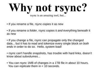 Why not rsync?rsync is an amazing tool, but...
● If you rename a file, rsync copies it as new
● If you rename a folder, rsync copies it and everything beneath it
as new
● If you change a file, rsync can propagate only the changed
data... but it has to read and tokenize every single block on both
ends in order to do so. Hello, system load!
● rsync can't handle snapshots, has trouble with hard links, doesn't
know about subvolumes...
● You can rsync 1MB of changes in a 1TB file in about 10 hours.
You can replicate them in < 10 seconds.
 