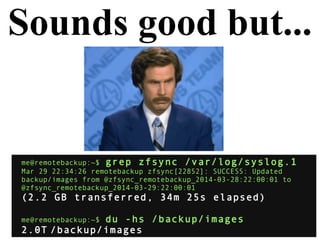 Sounds good but...
me@remotebackup:~$ grep zfsync /var/log/syslog.1
Mar 29 22:34:26 remotebackup zfsync[22852]: SUCCESS: Updated
backup/images from @zfsync_remotebackup_2014-03-28:22:00:01 to
@zfsync_remotebackup_2014-03-29:22:00:01
(2.2 GB transferred, 34m 25s elapsed)
me@remotebackup:~$ du -hs /backup/images
2.0T /backup/images
 