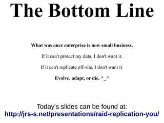 The Bottom Line
What was once enterprise is now small business.
If it can't protect my data, I don't want it.
If it can't replicate off-site, I don't want it.
Evolve, adapt, or die. ^_^
Today's slides can be found at:
http://jrs-s.net/presentations/raid-replication-you/
 