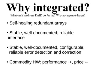 Why integrated?What can't hardware RAID do for me? Why not separate layers?
● Self-healing redundant arrays
● Stable, well-documented, reliable
interface
● Stable, well-documented, configurable,
reliable error detection and correction
● Commodity HW: performance++, price --
 