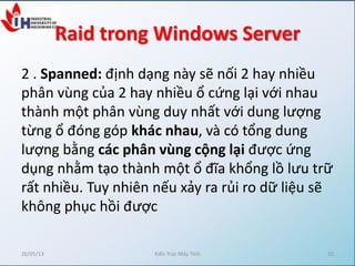 Raid trong Windows Server
2 . Spanned: định dạng này sẽ nối 2 hay nhiều
phân vùng của 2 hay nhiều ổ cứng lại với nhau
thành một phân vùng duy nhất với dung lượng
từng ổ đóng góp khác nhau, và có tổng dung
lượng bằng các phân vùng cộng lại được ứng
dụng nhằm tạo thành một ổ đĩa khổng lồ lưu trữ
rất nhiều. Tuy nhiên nếu xảy ra rủi ro dữ liệu sẽ
không phục hồi được
26/05/13 Kiến Trúc Máy Tính 10
 