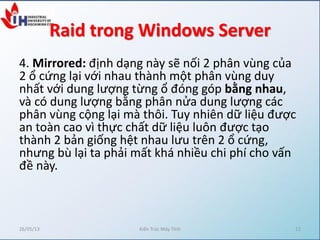 Raid trong Windows Server
4. Mirrored: định dạng này sẽ nối 2 phân vùng của
2 ổ cứng lại với nhau thành một phân vùng duy
nhất với dung lượng từng ổ đóng góp bằng nhau,
và có dung lượng bằng phân nửa dung lượng các
phân vùng cộng lại mà thôi. Tuy nhiên dữ liệu được
an toàn cao vì thực chất dữ liệu luôn được tạo
thành 2 bản giống hệt nhau lưu trên 2 ổ cứng,
nhưng bù lại ta phải mất khá nhiều chi phí cho vấn
đề này.
26/05/13 Kiến Trúc Máy Tính 12
 