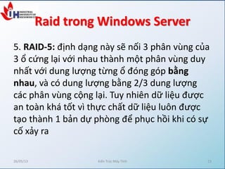 Raid trong Windows Server
5. RAID-5: định dạng này sẽ nối 3 phân vùng của
3 ổ cứng lại với nhau thành một phân vùng duy
nhất với dung lượng từng ổ đóng góp bằng
nhau, và có dung lượng bằng 2/3 dung lượng
các phân vùng cộng lại. Tuy nhiên dữ liệu được
an toàn khá tốt vì thực chất dữ liệu luôn được
tạo thành 1 bản dự phòng để phục hồi khi có sự
cố xảy ra
26/05/13 Kiến Trúc Máy Tính 13
 