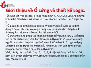 Giới thiệu về Ổ cứng và thiết kế Logic.
- Ổ cứng vật l{ là các loại ổ khác nhau như: ATA, SATA, SCSI, SAS nhưng
khi cài hệ điều hành Windows lên nó chỉ nhận ra thành hai ổ logic đó
là:
+ Ổ Basic: Mặc định khi các bạn cài Windows lên ổ cứng sẽ là định
dạng ổ Basic. Khi một ổ cứng ở dạng này nó sẽ chỉ cho phép tạo 4
Primary Partition và 1 Extend Partition mà thôi.
+ Ổ Dynamic: Cho phép tạo không giới hạn số Volume (lưu { là ổ Basic
tạo ra các phân vùng sẽ là Partition còn ổ Dynamic sẽ là các Volume).
Ngoài ra nó còn cho phép tạo Software RAID trên các ổ Logic ở dạng
Dynamic do đó trước khi muốn cấu hình RAID trên Windows Server
bạn phải Convert từ ổ Basic lên ổ Dynamic.
Ví dụ : Máy tính có 5 Ổ cứng: 0, 1, 2, 3, 4 hiện tại đang là ổ Basic. Để
xem bạn chuột phải vào My Computer chọn Manage sau đó chọn phần
Disk Management
26/05/13 Kiến Trúc Máy Tính 2
 