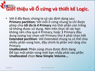 Giới thiệu về Ổ cứng và thiết kế Logic.
• Với ổ đĩa Basic chúng ta có các định dạng sau:
Primary partition: Với mỗi ổ cứng chung ta chỉ được
phép chia tối đa là 4 Primary mà thôi phần còn trống
sẽ không được sử dụng. Nên trên thực tế các bạn
không nên chia quá 4 Primary, hoặc 3 Primary đầu
dung lượng tuz chọn với Primary thứ 4 phải chọn hết
Extended partition: Với Extended chúng ta có thể chia
nhiều phân vùng hơn, đây chính là phần mở rộng cho
Primary
Unallocated: Phân vùng chưa được định dạng
Để tạo một phân vùng mới bạn nhấp phải vào phần
Unallocated chọn New Simple Volume...
26/05/13 Kiến Trúc Máy Tính 4
 
