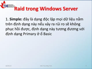 Raid trong Windows Server
1. Simple: đây là dạng độc lập mọi dữ liệu nằm
trên định dạng này nếu xảy ra rủi ro sẽ không
phục hồi được, định dạng này tương đương với
định dạng Primary ở ổ Basic
26/05/13 Kiến Trúc Máy Tính 9
 