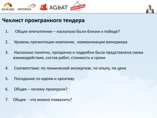 Чеклист проигранного тендера
1. Общее впечатление – насколько были близки к победе?
2. Уровень презентации компании, коммуникации менеджера
3. Насколько понятно, прозрачно и подробно была представлена схема
взаимодействия, состав работ, стоимость и сроки.
4. Соответствие: по технической экспертизе, по опыту, по цене
5. Попадание по идеям и креативу
6. Общее – почему проиграли?
7. Общее - что можно похвалить?
 